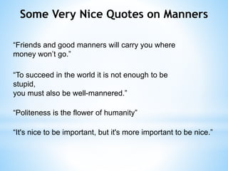 Some Very Nice Quotes on Manners
“Friends and good manners will carry you where
money won’t go.”
“To succeed in the world it is not enough to be
stupid,
you must also be well-mannered.”
“Politeness is the flower of humanity”
“It's nice to be important, but it's more important to be nice.”
 