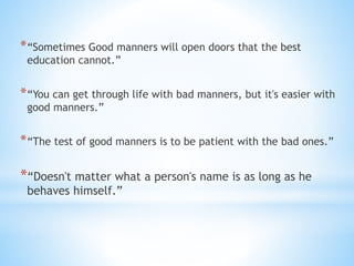 *“Sometimes Good manners will open doors that the best
education cannot.”
*“You can get through life with bad manners, but it's easier with
good manners.”
*“The test of good manners is to be patient with the bad ones.”
*“Doesn't matter what a person's name is as long as he
behaves himself.”
 