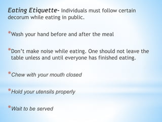 Eating Etiquette- Individuals must follow certain
decorum while eating in public.
*Wash your hand before and after the meal
*Don’t make noise while eating. One should not leave the
table unless and until everyone has finished eating.
*Chew with your mouth closed
*Hold your utensils properly
*Wait to be served
 
