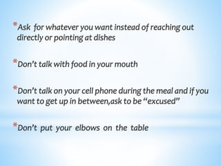 *Ask for whatever you want instead of reaching out
directly or pointing at dishes
*Don’t talk with food in your mouth
*Don’t talk on your cell phone during the meal and if you
want to get up in between,ask to be “excused”
*Don’t put your elbows on the table
 