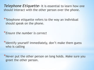 Telephone Etiquette- It is essential to learn how one
should interact with the other person over the phone.
*Telephone etiquette refers to the way an individual
should speak on the phone.
*Ensure the number is correct
*Identify yourself immediately, don’t make them guess
who is calling
*Never put the other person on long holds. Make sure you
greet the other person.
 
