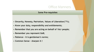 Office Manners
Some Pre-requisites
• Sincerity, Honesty, Patriotism, Values of Liberation(’71);
• Know your duty, responsibility and entitlements;
• Remember that you are acting on behalf of 16cr people;
• Remember you represent GoB;
• Patience – it is gentleman’s norms;
• Common Sense – sharpen it !
 