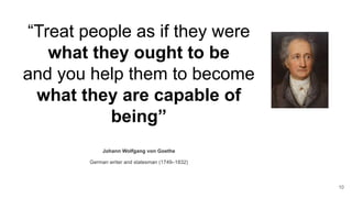 “Treat people as if they were
what they ought to be
and you help them to become
what they are capable of
being”
Johann Wolfgang von Goethe
German writer and statesman (1749–1832)
10
 