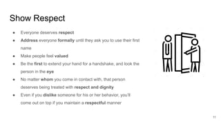 Show Respect
11
● Everyone deserves respect
● Address everyone formally until they ask you to use their first
name
● Make people feel valued
● Be the first to extend your hand for a handshake, and look the
person in the eye
● No matter whom you come in contact with, that person
deserves being treated with respect and dignity
● Even if you dislike someone for his or her behavior, you’ll
come out on top if you maintain a respectful manner
 