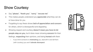 Show Courtesy
12
● Say “please”, “thank you”, “sorry”, “excuse me”
● This makes people understand you appreciate what they can do
or have done for you
● Forgetting to say these shows lack of appreciation and concern
for others, which is disrespectful and degrading
● Showing respect and courtesy doesn’t mean you have to let
people step on you, but it does mean showing concern for their
feelings, respecting their opinions, and being honest with them
○ If you think someone is mistreating you, deal with it and tell them
(with courtesy) you won’t tolerate disrespect
 