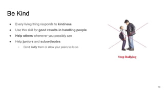 Be Kind
13
● Every living thing responds to kindness
● Use this skill for good results in handling people
● Help others whenever you possibly can
● Help juniors and subordinates
○ Don’t bully them or allow your peers to do so
 
