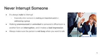Never Interrupt Someone
14
● It’s always rude to interrupt
○ Especially when someone is making an important point or
addressing a group
● Walking unannounced or uninvited to someone’s office/room is
another form on interruption, and it makes a bad impression
● Always make sure the person is not busy when you want to talk
 