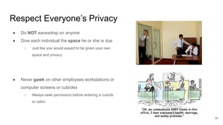 Respect Everyone’s Privacy
16
● Do NOT eavesdrop on anyone
● Give each individual the space he or she is due
○ Just like you would expect to be given your own
space and privacy
● Never gawk on other employees workstations or
computer screens or cubicles
○ Always seek permission before entering a cubicle
or cabin.
 