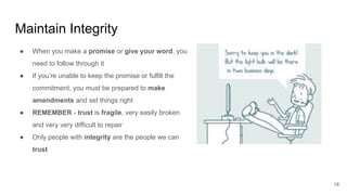 Maintain Integrity
18
● When you make a promise or give your word, you
need to follow through it
● If you’re unable to keep the promise or fulfill the
commitment, you must be prepared to make
amendments and set things right
● REMEMBER - trust is fragile, very easily broken
and very very difficult to repair
● Only people with integrity are the people we can
trust
 