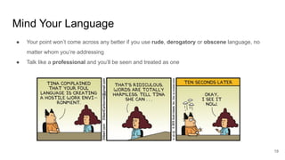 Mind Your Language
19
● Your point won’t come across any better if you use rude, derogatory or obscene language, no
matter whom you’re addressing
● Talk like a professional and you’ll be seen and treated as one
 