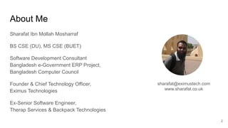 About Me
Sharafat Ibn Mollah Mosharraf
BS CSE (DU), MS CSE (BUET)
Software Development Consultant
Bangladesh e-Government ERP Project,
Bangladesh Computer Council
Founder & Chief Technology Officer,
Eximus Technologies
Ex-Senior Software Engineer,
Therap Services & Backpack Technologies
2
sharafat@eximustech.com
www.sharafat.co.uk
 