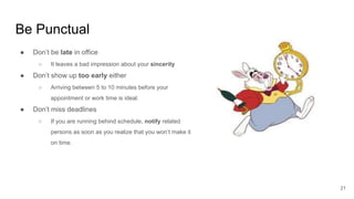Be Punctual
21
● Don’t be late in office
○ It leaves a bad impression about your sincerity
● Don’t show up too early either
○ Arriving between 5 to 10 minutes before your
appointment or work time is ideal.
● Don’t miss deadlines
○ If you are running behind schedule, notify related
persons as soon as you realize that you won’t make it
on time.
 