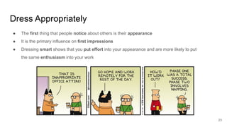 Dress Appropriately
23
● The first thing that people notice about others is their appearance
● It is the primary influence on first impressions
● Dressing smart shows that you put effort into your appearance and are more likely to put
the same enthusiasm into your work
 