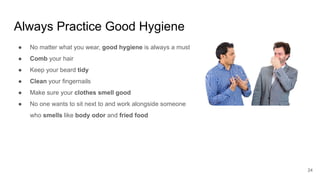 Always Practice Good Hygiene
24
● No matter what you wear, good hygiene is always a must
● Comb your hair
● Keep your beard tidy
● Clean your fingernails
● Make sure your clothes smell good
● No one wants to sit next to and work alongside someone
who smells like body odor and fried food
 