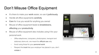 Don’t Misuse Office Equipment
25
● It’s there to make your work easier, so use it judiciously
● Handle all office equipments carefully
● Care for it as you would for anything you owned
● Misuse of office equipment leads to breakdowns,
affecting your productivity
● Misuse of office equipment also includes using it for your
personal work
○ Office telephones, computers, photocopiers, transport and
stationary items etc. are meant for official use only
○ Avoid using those for your personal work
○ Respect the trust that your employer has placed in you, don’t
violate it
 