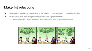 Make Introductions
28
● If everyone doesn't know one another in the meeting room, you need to make introductions
● You should do this by starting with the person of the highest rank first
○ For example, "Ms. Greater Importance, I would like you to meet Mr. Lesser Importance."
 