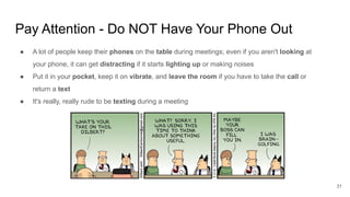 Pay Attention - Do NOT Have Your Phone Out
31
● A lot of people keep their phones on the table during meetings; even if you aren't looking at
your phone, it can get distracting if it starts lighting up or making noises
● Put it in your pocket, keep it on vibrate, and leave the room if you have to take the call or
return a text
● It's really, really rude to be texting during a meeting
 