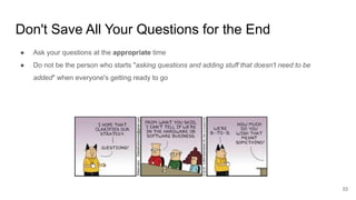 Don't Save All Your Questions for the End
33
● Ask your questions at the appropriate time
● Do not be the person who starts "asking questions and adding stuff that doesn't need to be
added" when everyone's getting ready to go
 