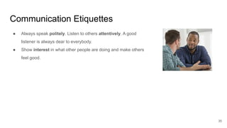 Communication Etiquettes
35
● Always speak politely. Listen to others attentively. A good
listener is always dear to everybody.
● Show interest in what other people are doing and make others
feel good.
 