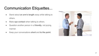 Communication Etiquettes...
37
● Stand about an arm’s length away while talking to
others.
● Make eye contact when talking to others.
● Question another person in a friendly, not prying,
manner.
● Keep your conversations short and to the point.
 