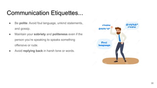 Communication Etiquettes...
38
● Be polite. Avoid foul language, unkind statements,
and gossip.
● Maintain your sobriety and politeness even if the
person you’re speaking to speaks something
offensive or rude.
● Avoid replying back in harsh tone or words.
 