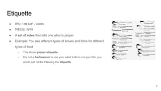 Etiquette
5
● IPA: /ˈɛtɪˌkɛt/, /ˈɛtɪkɪt/
● িশষ্টাচার, আদব
● A set of rules that tells one what is proper
● Example: You use different types of knives and forks for different
types of food
○ This shows proper etiquette
○ It is not a bad manner to use your salad knife to cut your fish, you
would just not be following the etiquette
 