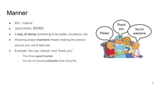 Manner
6
● IPA: /ˈmænə/
● আচার-ব্যবহার, রীিতনীিত
● A way of doing something to be polite, courteous, etc.
● Showing proper manners means making the person
around you not to feel bad
● Example: You say “please” and “thank you”
○ This shows good manner
○ You are not showing etiquette while doing this
 