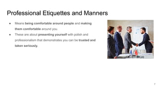 Professional Etiquettes and Manners
7
● Means being comfortable around people and making
them comfortable around you.
● These are about presenting yourself with polish and
professionalism that demonstrates you can be trusted and
taken seriously.
 