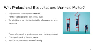 Why Professional Etiquettes and Manners Matter?
8
● Etiquettes and Manners are soft skills
● Hard or technical skills can get you a job
● But what keeps you climbing the ladder of success are your
soft skills
● People often speak of good manners as an accomplishment
● One should speak of them as a duty
● It should be part of every formal training
 