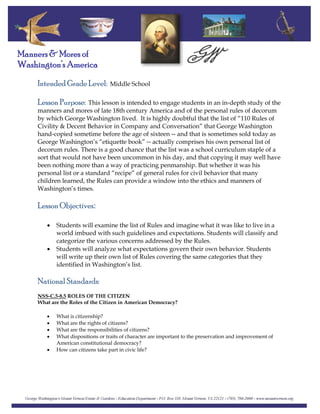 Intended Grade Level: Middle School
Manners & Mores of
Washington’s America
Lesson Purpose: This lesson is intended to engage students in an in‐depth study of the
manners and mores of late 18th century America and of the personal rules of decorum
by which George Washington lived. It is highly doubtful that the list of “110 Rules of
Civility & Decent Behavior in Company and Conversation” that George Washington
hand‐copied sometime before the age of sixteen ‐‐ and that is sometimes sold today as
George Washington’s “etiquette book” ‐‐ actually comprises his own personal list of
decorum rules. There is a good chance that the list was a school curriculum staple of a
sort that would not have been uncommon in his day, and that copying it may well have
been nothing more than a way of practicing penmanship. But whether it was his
personal list or a standard “recipe” of general rules for civil behavior that many
children learned, the Rules can provide a window into the ethics and manners of
Washington’s times.
Lesson Objectives:
• Students will examine the list of Rules and imagine what it was like to live in a
world imbued with such guidelines and expectations. Students will classify and
categorize the various concerns addressed by the Rules.
• Students will analyze what expectations govern their own behavior. Students
will write up their own list of Rules covering the same categories that they
identified in Washington’s list.
National Standards:
NSS-C.5-8.5 ROLES OF THE CITIZEN
What are the Roles of the Citizen in American Democracy?
• What is citizenship?
• What are the rights of citizens?
• What are the responsibilities of citizens?
• What dispositions or traits of character are important to the preservation and improvement of
American constitutional democracy?
• How can citizens take part in civic life?
 