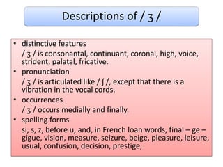 Descriptions of / ʒ /
• distinctive features
/ ʒ / is consonantal, continuant, coronal, high, voice,
strident, palatal, fricative.
• pronunciation
/ ʒ / is articulated like / ʃ /, except that there is a
vibration in the vocal cords.
• occurrences
/ ʒ / occurs medially and finally.
• spelling forms
si, s, z, before u, and, in French loan words, final – ge –
gigue, vision, measure, seizure, beige, pleasure, leisure,
usual, confusion, decision, prestige,
 