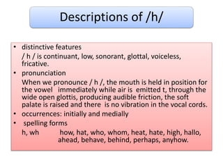 Descriptions of /h/
• distinctive features
/ h / is continuant, low, sonorant, glottal, voiceless,
fricative.
• pronunciation
When we pronounce / h /, the mouth is held in position for
the vowel immediately while air is emitted t, through the
wide open glottis, producing audible friction, the soft
palate is raised and there is no vibration in the vocal cords.
• occurrences: initially and medially
• spelling forms
h, wh how, hat, who, whom, heat, hate, high, hallo,
ahead, behave, behind, perhaps, anyhow.
 