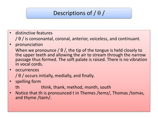 Descriptions of /  /
• distinctive features
/ θ / is consonantal, coronal, anterior, voiceless, and continuant.
• pronunciation
When we pronounce / θ /, the tip of the tongue is held closely to
the upper teeth and allowing the air to stream through the narrow
passage thus formed. The soft palate is raised. There is no vibration
in vocal cords.
• occurrences
/ θ / occurs initially, medially, and finally.
• spelling form
th think, thank, method, month, south
• Notice that th is pronounced t in Themes /temz/, Thomas /toməs,
and thyme /taɪm/.
 
