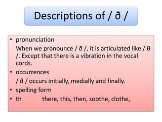 Descriptions of / ð /
• pronunciation
When we pronounce / ð /, it is articulated like / θ
/. Except that there is a vibration in the vocal
cords.
• occurrences
/ ð / occurs initially, medially and finally.
• spelling form
• th there, this, then, soothe, clothe,
 