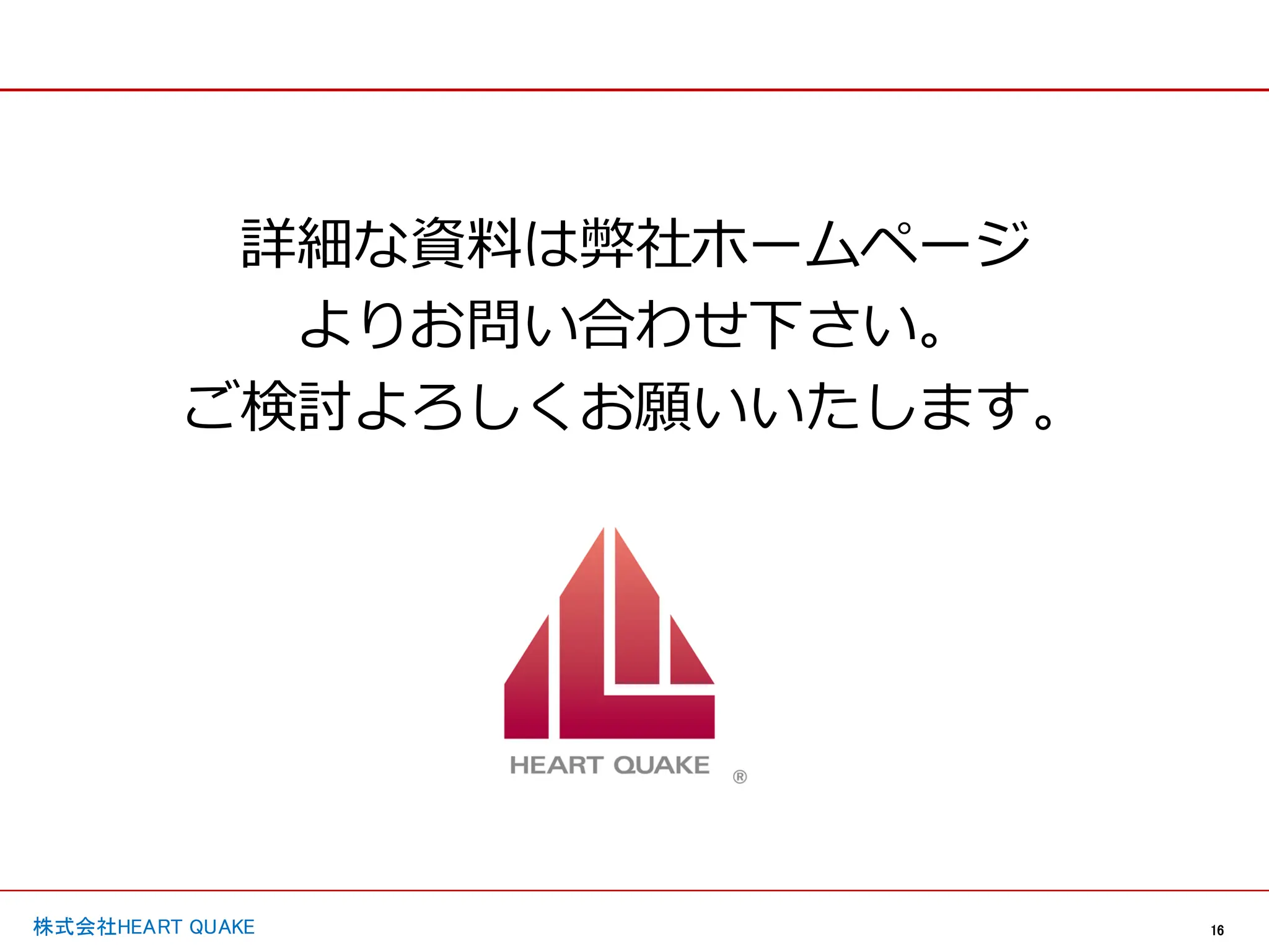 16
株式会社HEART QUAKE
詳細な資料は弊社ホームページ
よりお問い合わせ下さい。
ご検討よろしくお願いいたします。
 