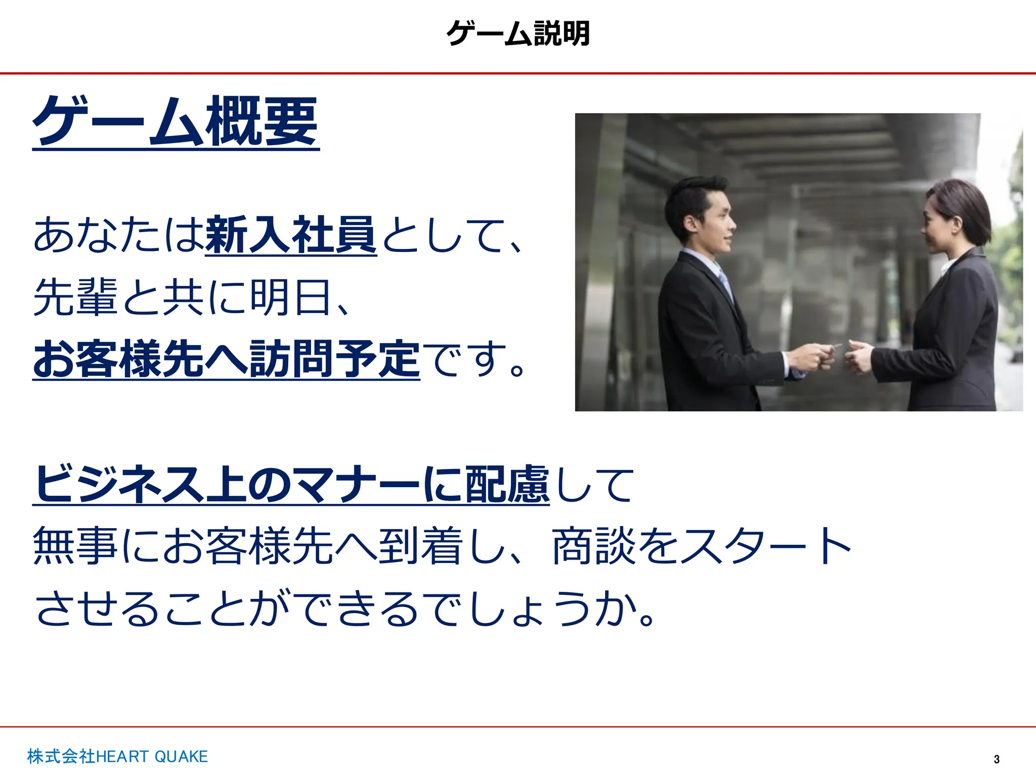 3
株式会社HEART QUAKE
ゲーム説明
ゲーム概要
あなたは新入社員として、
先輩と共に明日、
お客様先へ訪問予定です。
ビジネス上のマナーに配慮して
無事にお客様先へ到着し、商談をスタート
させることができるでしょうか。
 