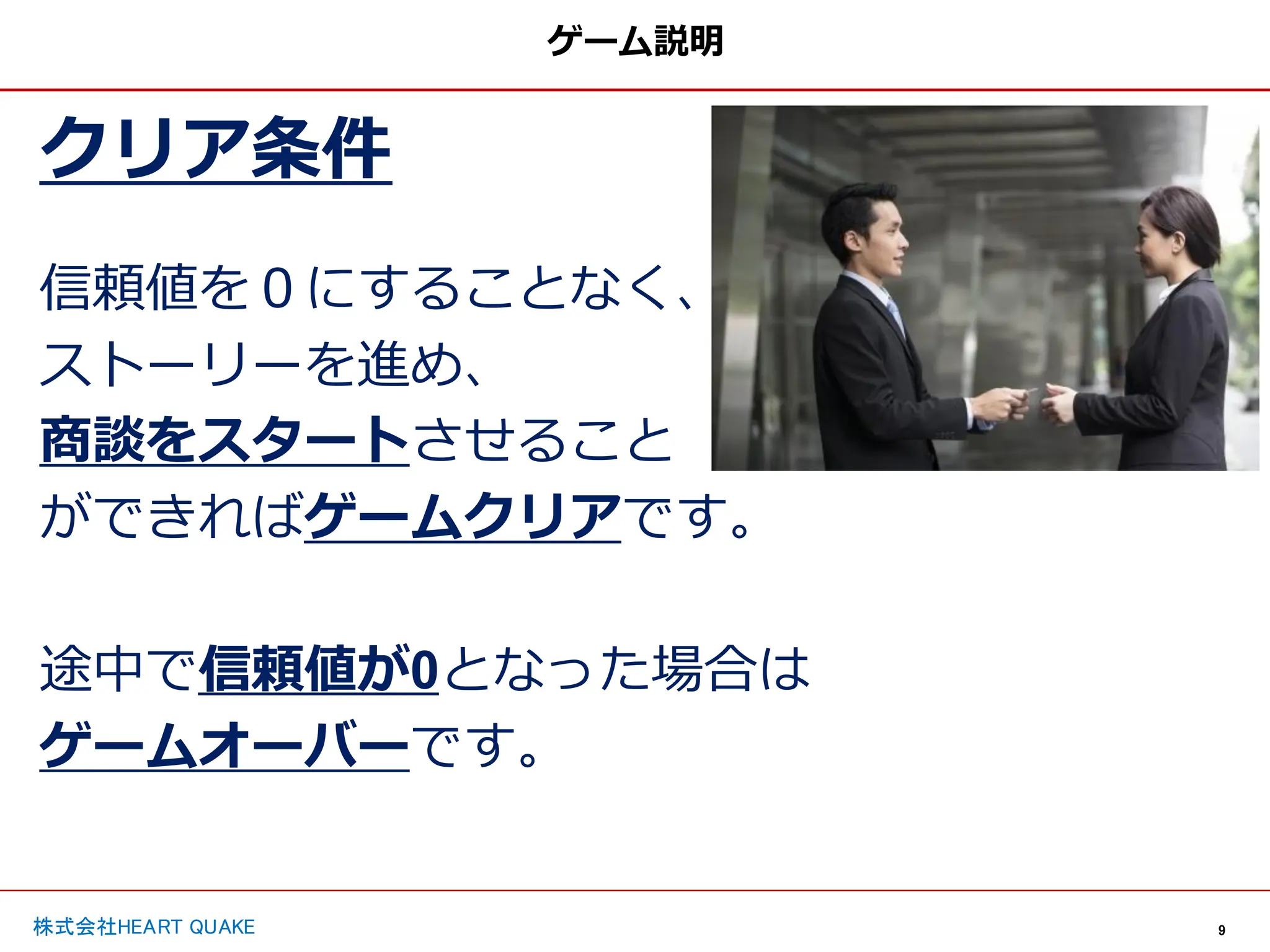 9
株式会社HEART QUAKE
クリア条件
信頼値を０にすることなく、
ストーリーを進め、
商談をスタートさせること
ができればゲームクリアです。
途中で信頼値が0となった場合は
ゲームオーバーです。
ゲーム説明
 