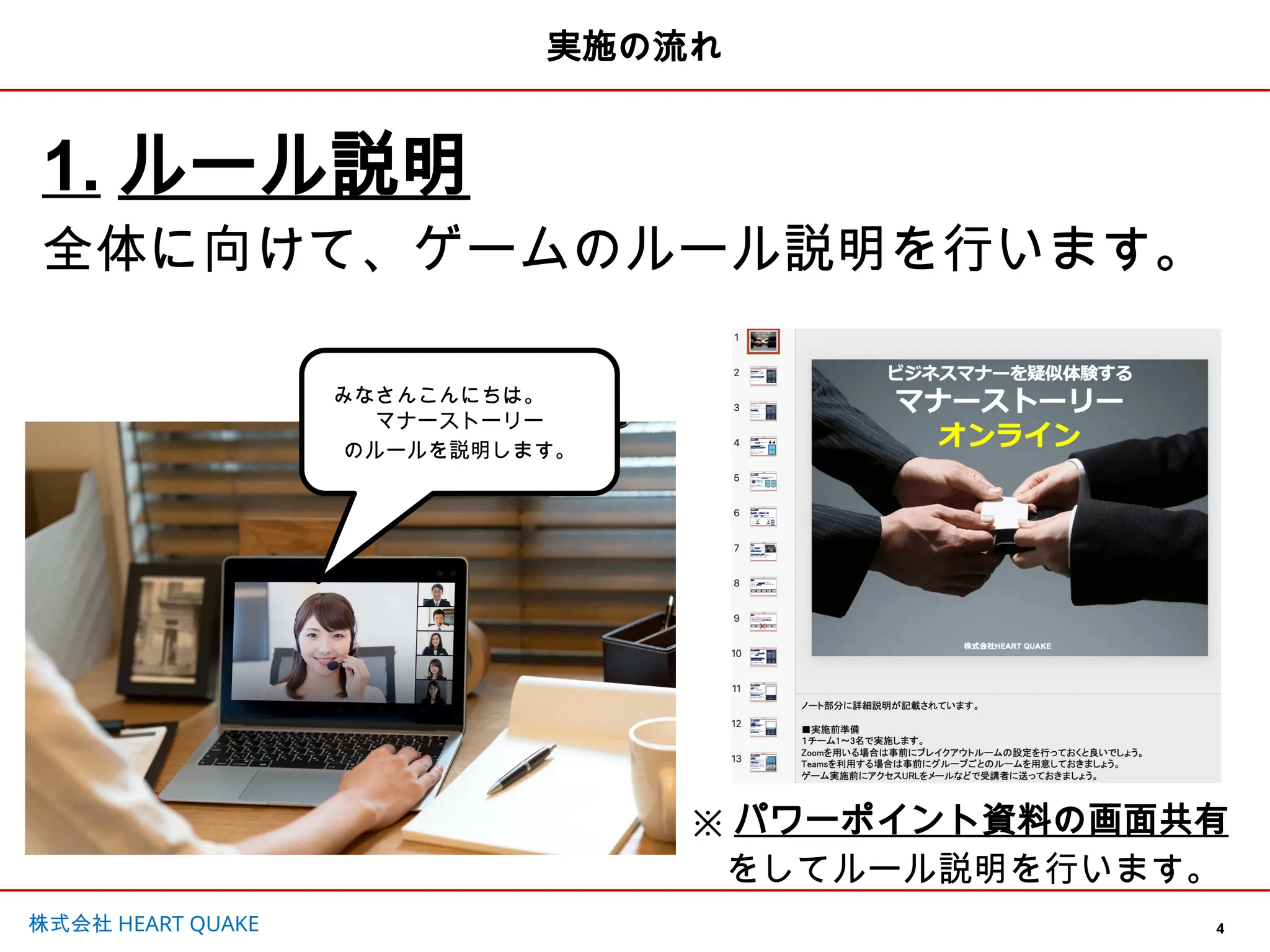 4
株式会社 HEART QUAKE
みなさんこんにちは。
マナーストーリー
のルールを説明します。
実施の流れ
1. ルール説明
全体に向けて、ゲームのルール説明を行います。
※ パワーポイント資料の画面共有
をしてルール説明を行います。
 