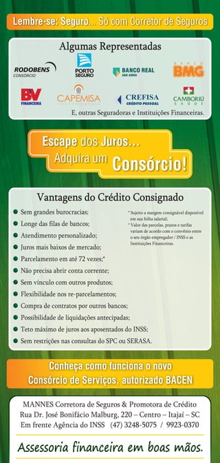 Lembre-se: Seguro... Só com Corretor de Seguros

               Algumas Representadas
                                                                  B   A   N   C   O




                    E, outras Seguradoras e Instituições Financeiras.



         Escape dos Juros...
           Adquira um
                                     Consórcio!
       Vantagens do Crédito Consignado
 Sem grandes burocracias;                 * Sujeito a margem consignável disponível
                                            em sua folha salarial;
 Longe das filas de bancos;               * Valor das parcelas, prazos e tarifas
                                            variam de acordo com o convênio entre
 Atendimento personalizado;                 o seu órgão empregador / INSS e as
                                            Instituições Financeiras.
 Juros mais baixos de mercado;
 Parcelamento em até 72 vezes;*
 Não precisa abrir conta corrente;
 Sem vínculo com outros produtos;
 Flexibilidade nos re-parcelamentos;
 Compra de contratos por outros bancos;
 Possibilidade de liquidações antecipadas;
 Teto máximo de juros aos aposentados do INSS;
 Sem restrições nas consultas do SPC ou SERASA.


       Conheça como funciona o novo
   Consórcio de Serviços, autorizado BACEN

  MANNES Corretora de Seguros & Promotora de Crédito
 Rua Dr. José Bonifácio Malburg, 220 – Centro – Itajaí – SC
 Em frente Agência do INSS (47) 3248-5075 / 9923-0370
 
