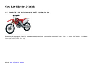 show all New Ray Diecast Models
New Ray Diecast Models
2012 Honda CR 250R Red Motorcycle Model 1/12 by New Ray
Wheels roll and steer.Made of die cast metal with some plastic parts.Approximate Dimensions L-7 H-4.25 W-1.75 Inches.2012 Honda CR 250R Red
Motorcycle Model 1/12 by New Ray.
 