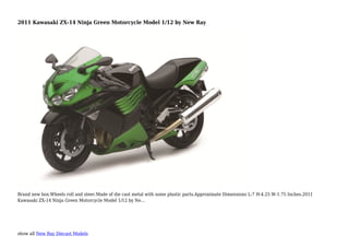 show all New Ray Diecast Models
2011 Kawasaki ZX-14 Ninja Green Motorcycle Model 1/12 by New Ray
Brand new box.Wheels roll and steer.Made of die cast metal with some plastic parts.Approximate Dimensions L-7 H-4.25 W-1.75 Inches.2011
Kawasaki ZX-14 Ninja Green Motorcycle Model 1/12 by Ne...
 