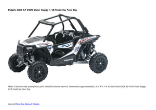 show all New Ray Diecast Models
Polaris RZR XP 1000 Dune Buggy 1/18 Model by New Ray
Made of diecast with someplastic parts.Detailed interior exterior.Dimensions approximately L-6.5 W-3 H-4 inches.Polaris RZR XP 1000 Dune Buggy
1/18 Model by New Ray.
 