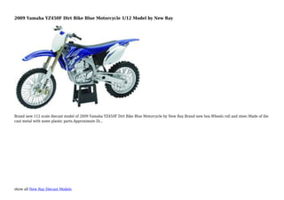 show all New Ray Diecast Models
2009 Yamaha YZ450F Dirt Bike Blue Motorcycle 1/12 Model by New Ray
Brand new 112 scale diecast model of 2009 Yamaha YZ450F Dirt Bike Blue Motorcycle by New Ray.Brand new box.Wheels roll and steer.Made of die
cast metal with some plastic parts.Approximate Di...
 