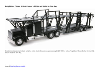 show all New Ray Diecast Models
Freightliner Classic XL Car Carrier 1/32 Diecast Model by New Ray
Detailed interior exterior.Cabin is metal the rest is plastic.Dimensions approximately L-22 W-3 H-5.5 inches.Freightliner Classic XL Car Carrier 1/32
Diecast Model by New Ray.
 