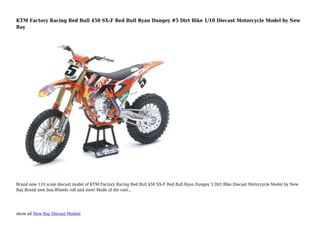 show all New Ray Diecast Models
KTM Factory Racing Red Bull 450 SX-F Red Bull Ryan Dungey #5 Dirt Bike 1/10 Diecast Motorcycle Model by New
Ray
Brand new 110 scale diecast model of KTM Factory Racing Red Bull 450 SX-F Red Bull Ryan Dungey 5 Dirt Bike Diecast Motorcycle Model by New
Ray.Brand new box.Wheels roll and steer.Made of die cast...
 