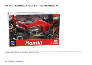 show all New Ray Diecast Models
2009 Honda TRX 450R Red ATV Motorcycle 1/12 Diecast Model by New Ray
Brand new 112 scale model of 2009 Honda TRX 450R Red ATV Motorcycle die cast model by New Ray.Brand newbox.Made of diecast with
someplastic parts.Detailed interior exterior.Dimensions approx...
 