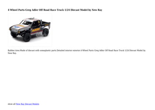 show all New Ray Diecast Models
4 Wheel Parts Greg Adler Off Road Race Truck 1/24 Diecast Model by New Ray
Rubber tires.Made of diecast with someplastic parts.Detailed interior exterior.4 Wheel Parts Greg Adler Off Road Race Truck 1/24 Diecast Model by
New Ray.
 