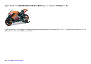 show all New Ray Diecast Models
Repsol Honda Team RC212V #26 Dani Pedrosa Motorcycle 1/12 Diecast Model by New Ray
Wheels roll and steer.Made of die cast metal with some plastic parts.Approximate Dimensions L-7 H-4.25 W-1.75 Inches.Repsol Honda Team RC212V
26 Dani Pedrosa Motorcycle 1/12 Diecast Model by...
 