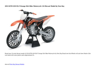 show all New Ray Diecast Models
2014 KTM 450 SX-F Orange Dirt Bike Motorcycle 1/6 Diecast Model by New Ray
Brand new 16 scale diecast model of 2014 KTM 450 SX-F Orange Dirt Bike Motorcycle by New Ray.Brand new box.Wheels roll and steer.Made of die
cast metal with some plastic parts.Approximate Di...
 