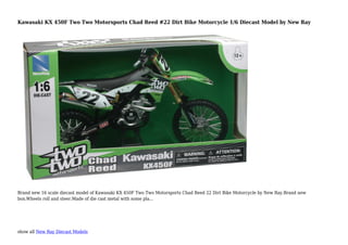 show all New Ray Diecast Models
Kawasaki KX 450F Two Two Motorsports Chad Reed #22 Dirt Bike Motorcycle 1/6 Diecast Model by New Ray
Brand new 16 scale diecast model of Kawasaki KX 450F Two Two Motorsports Chad Reed 22 Dirt Bike Motorcycle by New Ray.Brand new
box.Wheels roll and steer.Made of die cast metal with some pla...
 